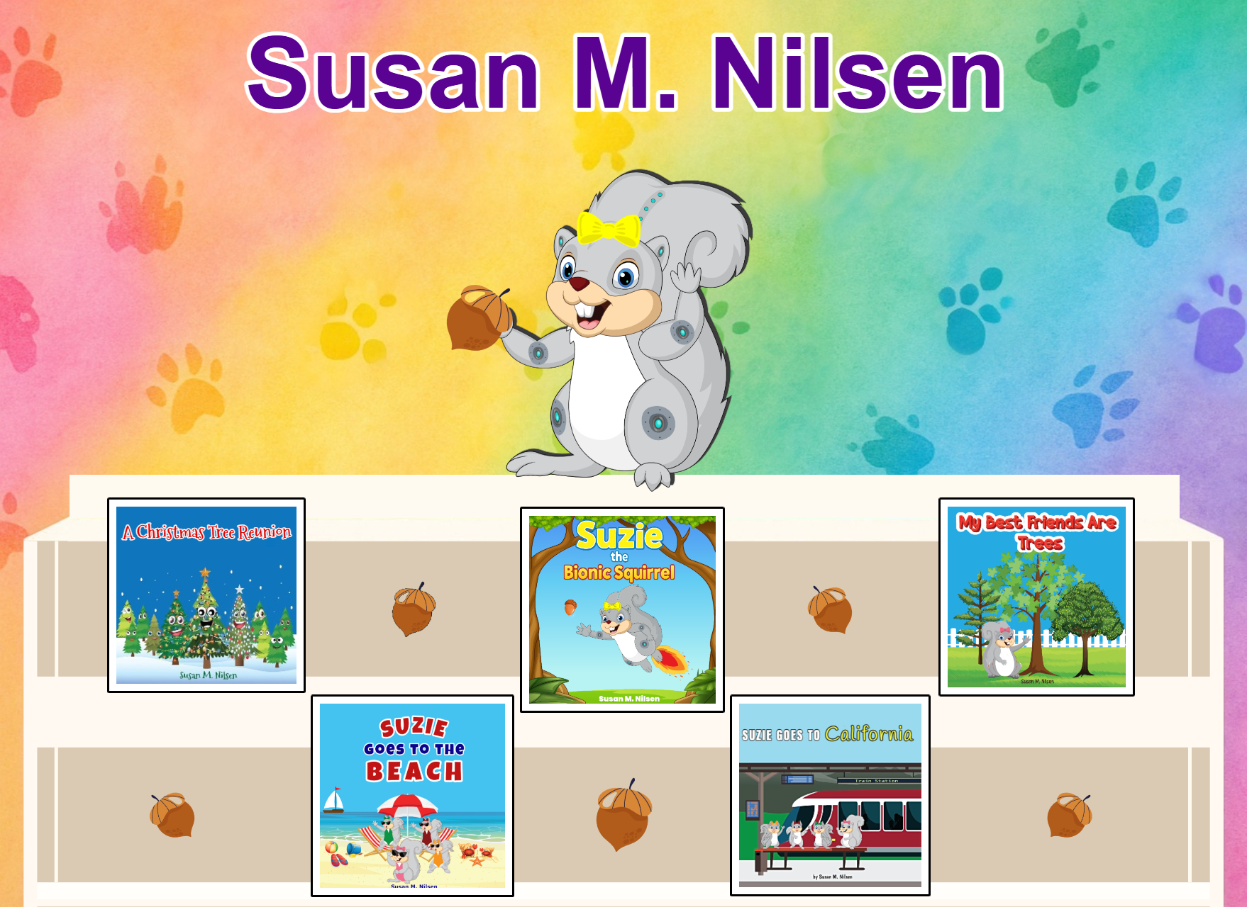 Susan Nilsen was born and raised in Bloomfield, NJ before
moving to Brick, in 1988 where both she and her husband
raised three sons. She is affectionately referred to as 'SueSue'
by her grandchildren and colleagues.
After working in the medical field for 18 years, she decided to
pursue a career change that would help her explore her
creative side. She began working on her first children's book, 'A
Christmas Tree Reunion.' A story created by her mother in-law.
She was excited to bring her story to life.
After receiving positive feedback on her first book, she decided
to write another story, this time about squirrels. Susan enjoys
feeding the squirrels that come to her door looking for food.
Autumn, with its changing colors of leaves, is the most beautiful
time of the year to observe squirrels as they are most active
during this season. Her second book, 'My Best Friends Are
Trees', is a story about the beauty of nature, friendships, and
squirrels.
Susan enjoyed writing about Suzie, the squirrel, and her
adventures, so she followed it up with another fun adventure
for her and her family. As a result, 'Suzie Goes to the Beach',
became her third children’s book.
She is currently working on more Suzie, the squirrel stories.
Stay tuned for her next exciting adventure!